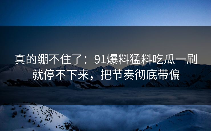 真的绷不住了：91爆料猛料吃瓜一刷就停不下来，把节奏彻底带偏