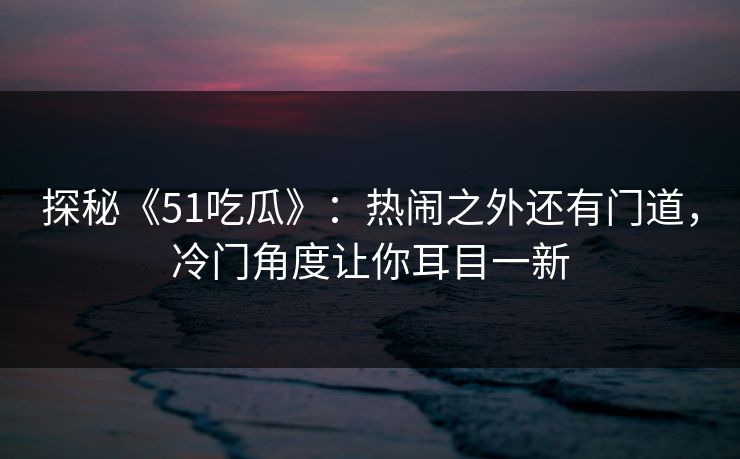 探秘《51吃瓜》：热闹之外还有门道，冷门角度让你耳目一新