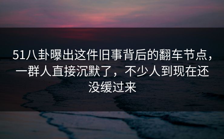 51八卦曝出这件旧事背后的翻车节点，一群人直接沉默了，不少人到现在还没缓过来