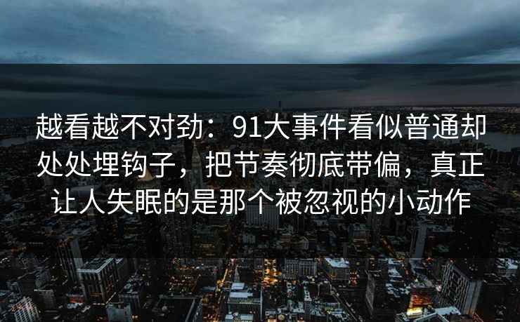 越看越不对劲:91大事件看似普通却处处埋钩子,把节奏彻底带偏,真正让人失眠的是那个被忽视的小动作