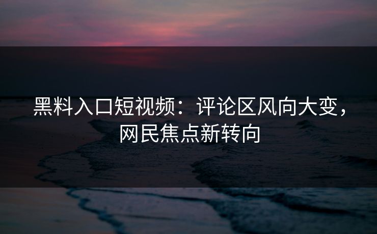 黑料入口短视频：评论区风向大变，网民焦点新转向